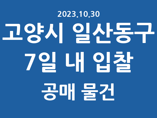 고양시 일산동구] 7일 내 입찰마감 공매 리스트 – 작성 : 2023.10.30