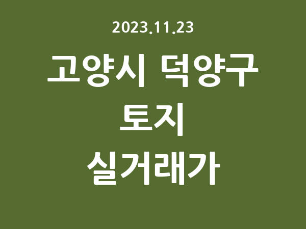2023.11.23] 고양시 덕양구 토지 실거래가 신고 리스트 정리