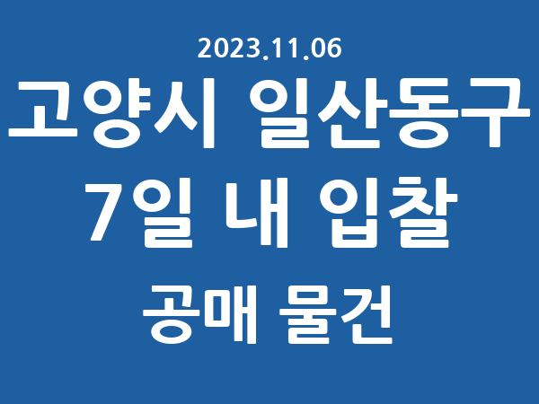 고양시 일산동구] 7일 내 입찰마감 공매 리스트 – 작성 : 2023.11.06
