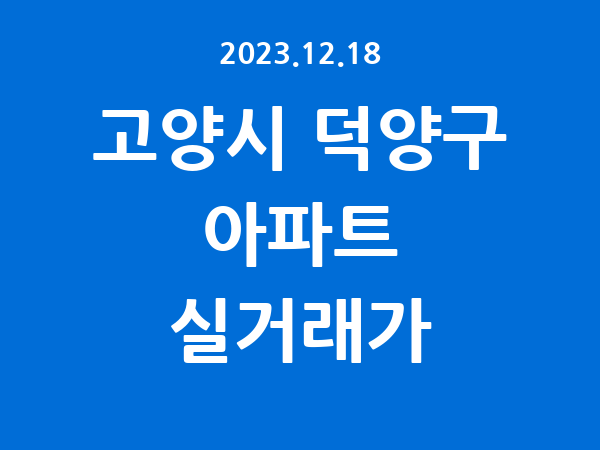 2023.12.18] 고양시 덕양구 아파트 실거래가 신고 리스트 정리