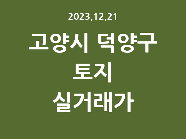 2023.12.21] 고양시 덕양구 토지 실거래가 신고 리스트 정리