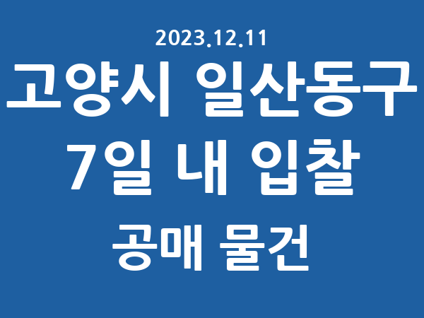 고양시 일산동구] 7일 내 입찰마감 공매 리스트 – 작성 : 2023.12.11