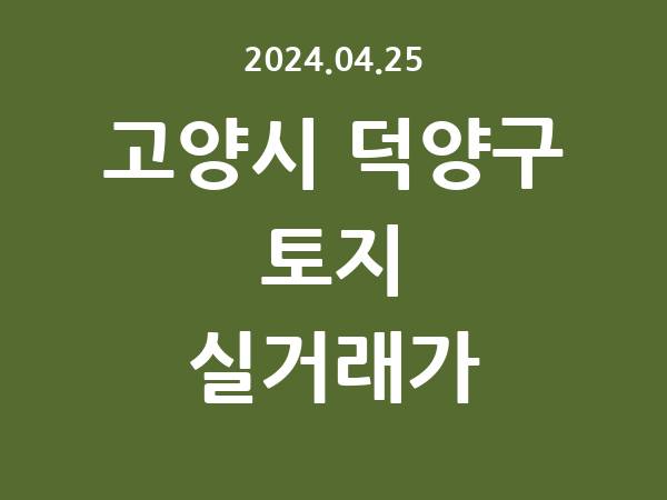 2024.04.25] 고양시 덕양구 토지 실거래가 신고 리스트 정리
