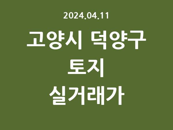 2024.04.11] 고양시 덕양구 토지 실거래가 신고 리스트 정리